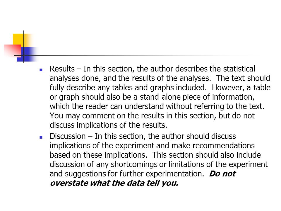 Results – In this section, the author describes the statistical analyses done, and the results of the analyses. The text should fully describe any tables and graphs included. However, a table or graph should also be a stand-alone piece of information, which the reader can understand without referring to the text. You may comment on the results in this section, but do not discuss implications of the results.