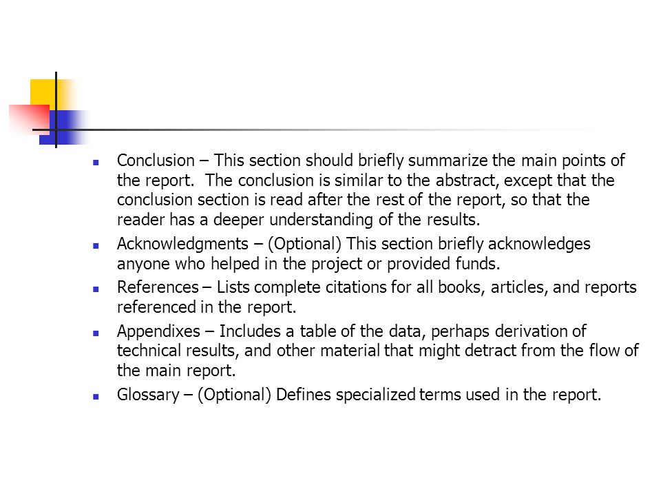 Conclusion – This section should briefly summarize the main points of the report. The conclusion is similar to the abstract, except that the conclusion section is read after the rest of the report, so that the reader has a deeper understanding of the results.