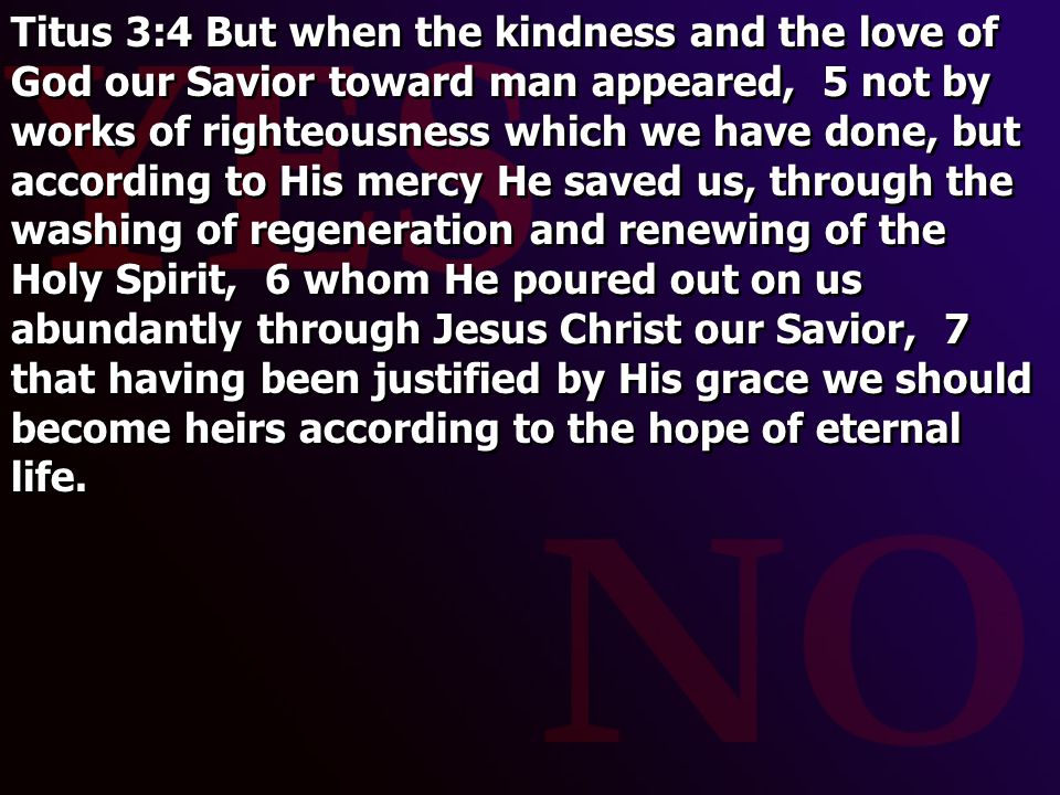 Titus 3:4 But when the kindness and the love of God our Savior toward man appeared, 5 not by works of righteousness which we have done, but according to His mercy He saved us, through the washing of regeneration and renewing of the Holy Spirit, 6 whom He poured out on us abundantly through Jesus Christ our Savior, 7 that having been justified by His grace we should become heirs according to the hope of eternal life.