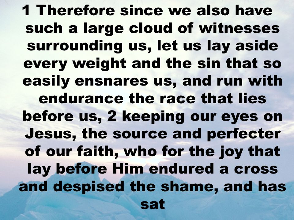 1 Therefore since we also have such a large cloud of witnesses surrounding us, let us lay aside every weight and the sin that so easily ensnares us, and run with endurance the race that lies before us, 2 keeping our eyes on Jesus, the source and perfecter of our faith, who for the joy that lay before Him endured a cross and despised the shame, and has sat