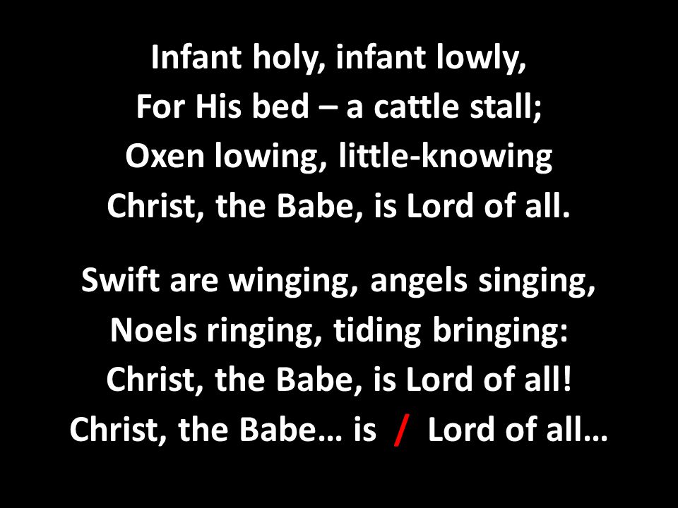 Infant holy, infant lowly, For His bed – a cattle stall; Oxen lowing, little-knowing Christ, the Babe, is Lord of all.