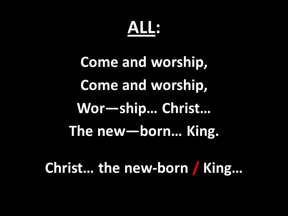 ALL: Come and worship, Wor—ship… Christ… The new—born… King. Christ… the new-born / King…