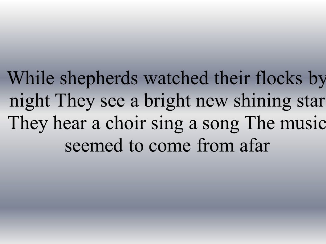 While shepherds watched their flocks by night They see a bright new shining star They hear a choir sing a song The music seemed to come from afar