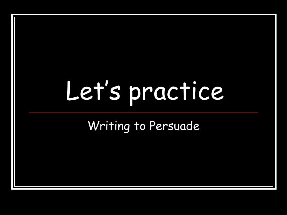 Let’s practice Writing to Persuade