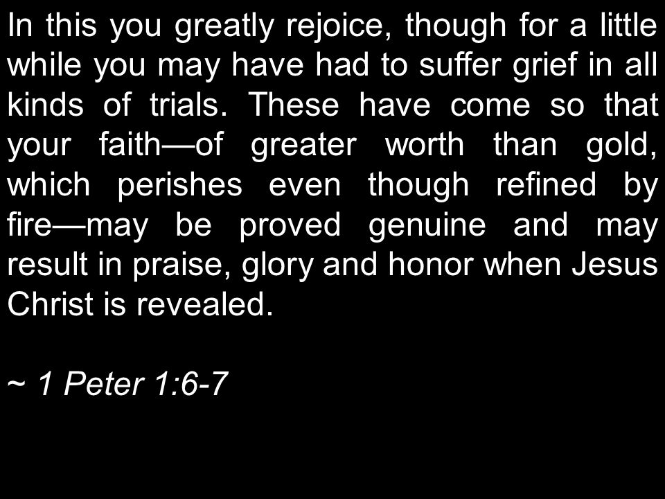 In this you greatly rejoice, though for a little while you may have had to suffer grief in all kinds of trials. These have come so that your faith—of greater worth than gold, which perishes even though refined by fire—may be proved genuine and may result in praise, glory and honor when Jesus Christ is revealed.