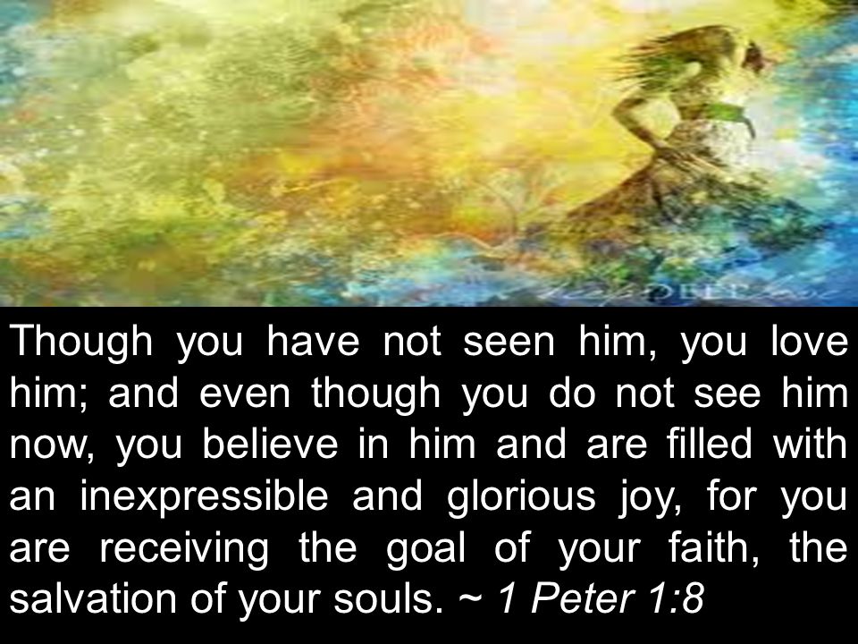 Though you have not seen him, you love him; and even though you do not see him now, you believe in him and are filled with an inexpressible and glorious joy, for you are receiving the goal of your faith, the salvation of your souls. ~ 1 Peter 1:8