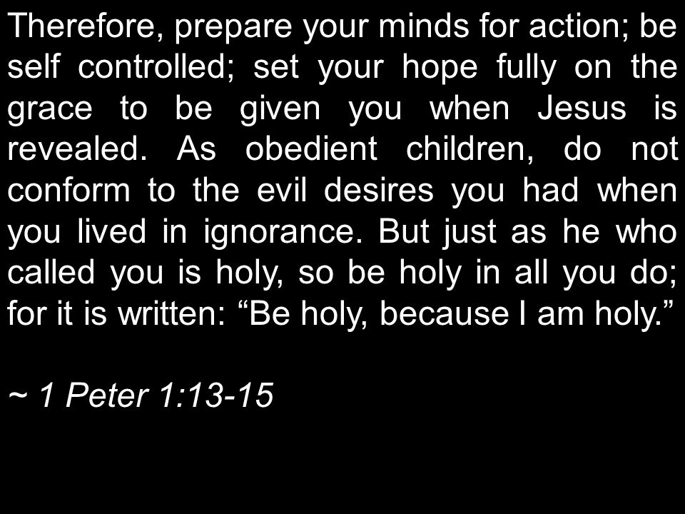 Therefore, prepare your minds for action; be self controlled; set your hope fully on the grace to be given you when Jesus is revealed. As obedient children, do not conform to the evil desires you had when you lived in ignorance. But just as he who called you is holy, so be holy in all you do; for it is written: Be holy, because I am holy.
