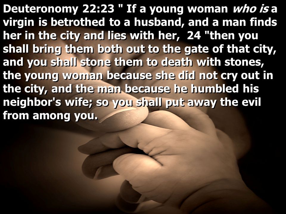 Deuteronomy 22:23 If a young woman who is a virgin is betrothed to a husband, and a man finds her in the city and lies with her, 24 then you shall bring them both out to the gate of that city, and you shall stone them to death with stones, the young woman because she did not cry out in the city, and the man because he humbled his neighbor s wife; so you shall put away the evil from among you.