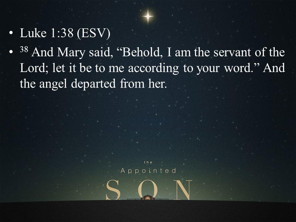 Luke 1:38 (ESV) 38 And Mary said, Behold, I am the servant of the Lord; let it be to me according to your word. And the angel departed from her.