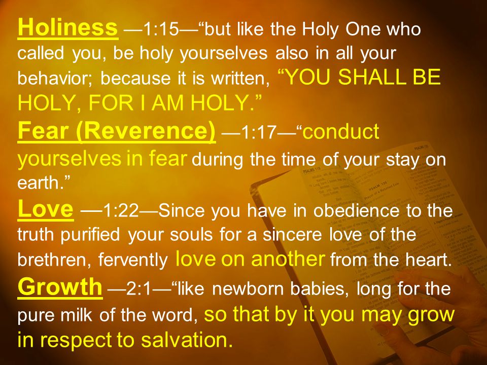 Holiness —1:15— but like the Holy One who called you, be holy yourselves also in all your behavior; because it is written, YOU SHALL BE HOLY, FOR I AM HOLY. Fear (Reverence) —1:17— conduct yourselves in fear during the time of your stay on earth. Love —1:22—Since you have in obedience to the truth purified your souls for a sincere love of the brethren, fervently love on another from the heart.