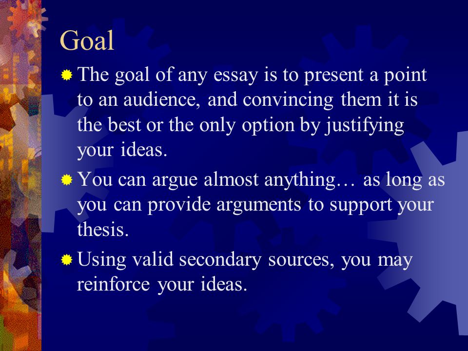 Goal The goal of any essay is to present a point to an audience, and convincing them it is the best or the only option by justifying your ideas.
