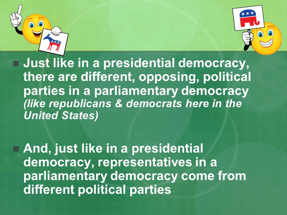Just like in a presidential democracy, there are different, opposing, political parties in a parliamentary democracy (like republicans & democrats here in the United States)