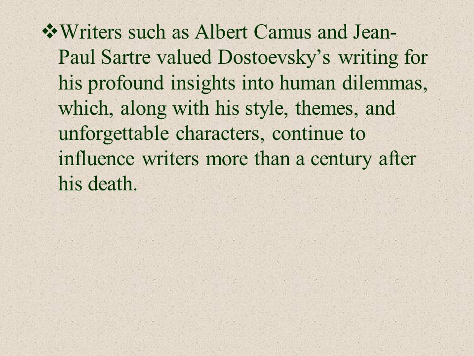 Writers such as Albert Camus and Jean-Paul Sartre valued Dostoevsky’s writing for his profound insights into human dilemmas, which, along with his style, themes, and unforgettable characters, continue to influence writers more than a century after his death.