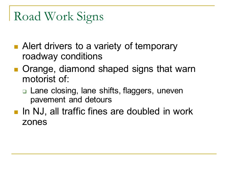 Road Work Signs Alert drivers to a variety of temporary roadway conditions. Orange, diamond shaped signs that warn motorist of:
