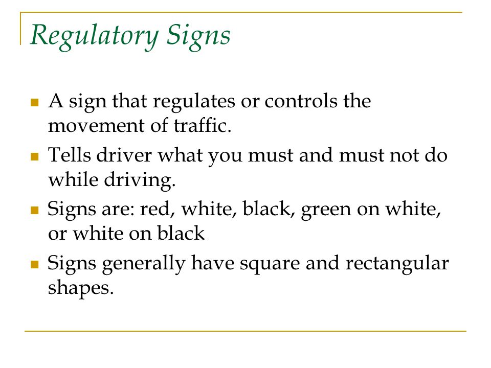 Regulatory Signs A sign that regulates or controls the movement of traffic. Tells driver what you must and must not do while driving.
