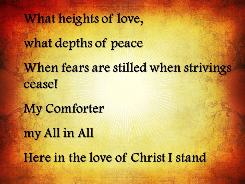 What heights of love, what depths of peace. When fears are stilled when strivings cease! My Comforter.