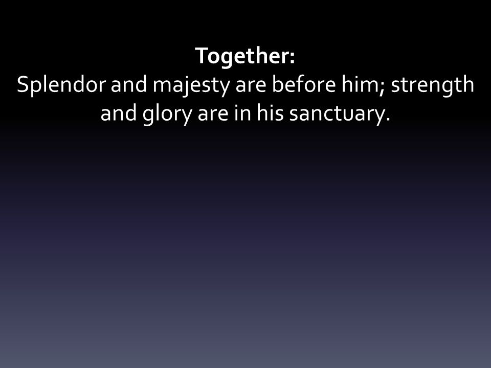 Together: Splendor and majesty are before him; strength and glory are in his sanctuary.