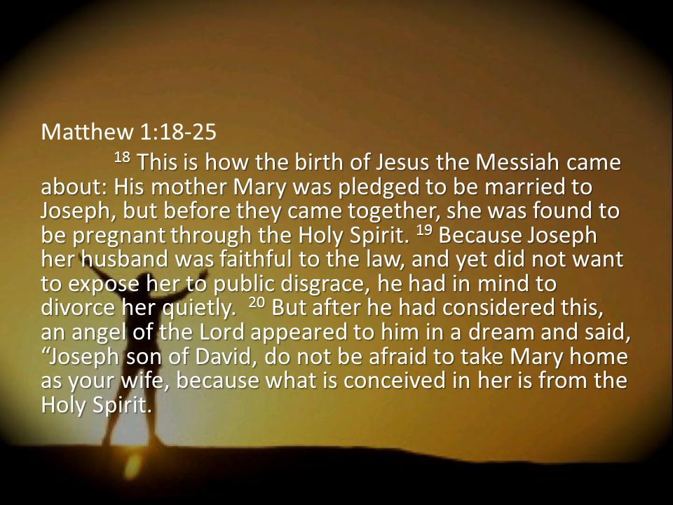 Matthew 1: This is how the birth of Jesus the Messiah came about: His mother Mary was pledged to be married to Joseph, but before they came together, she was found to be pregnant through the Holy Spirit.