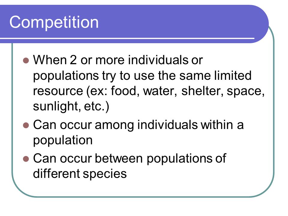 Competition When 2 or more individuals or populations try to use the same limited resource (ex: food, water, shelter, space, sunlight, etc.)