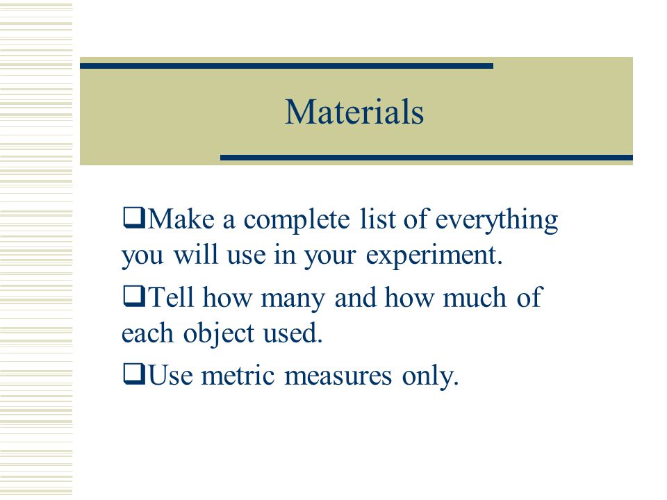 Materials Make a complete list of everything you will use in your experiment. Tell how many and how much of each object used.
