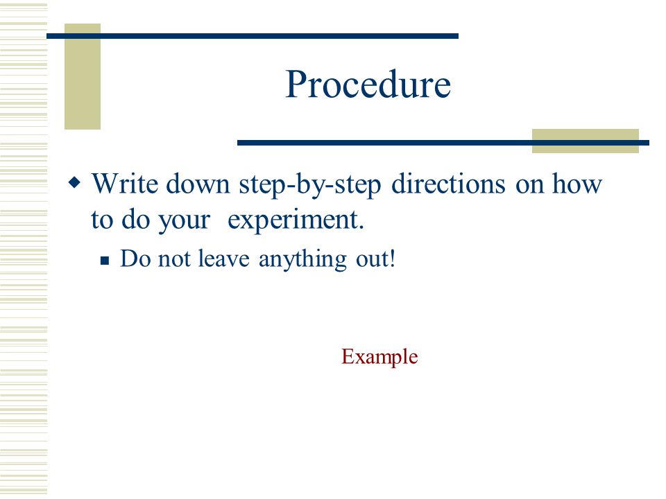 Procedure Write down step-by-step directions on how to do your experiment. Do not leave anything out!
