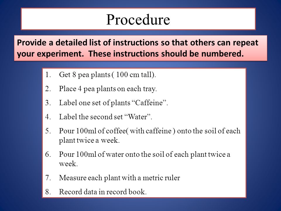 Procedure Provide a detailed list of instructions so that others can repeat your experiment. These instructions should be numbered.