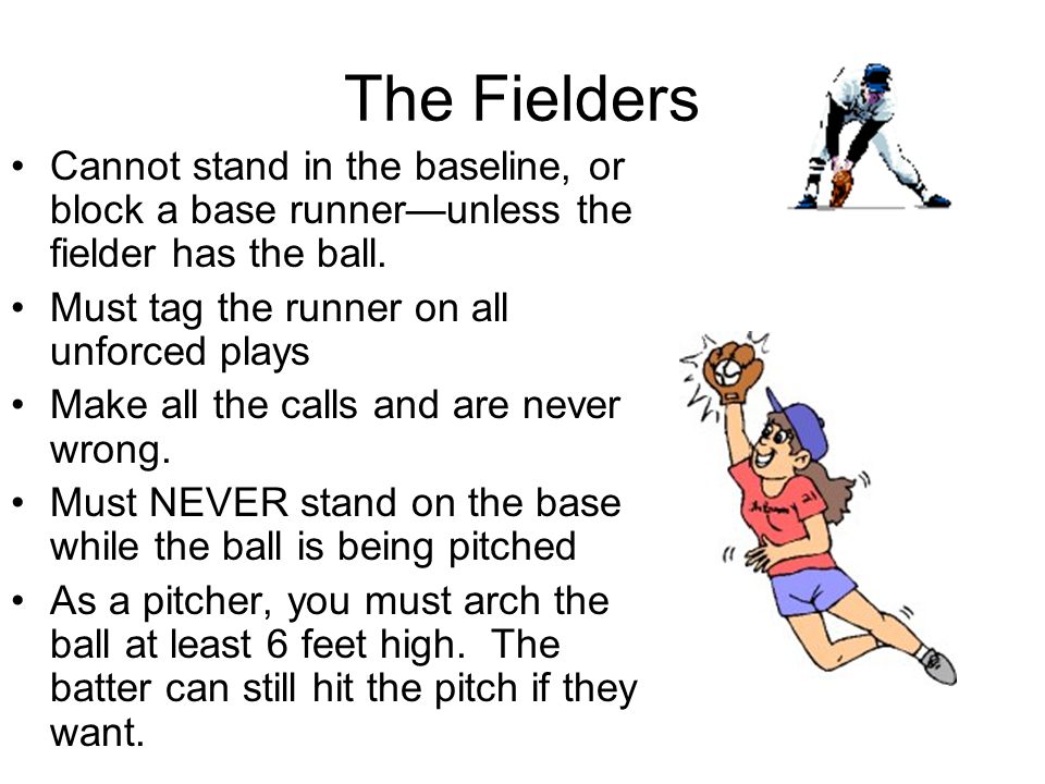The Fielders Cannot stand in the baseline, or block a base runner—unless the fielder has the ball. Must tag the runner on all unforced plays.