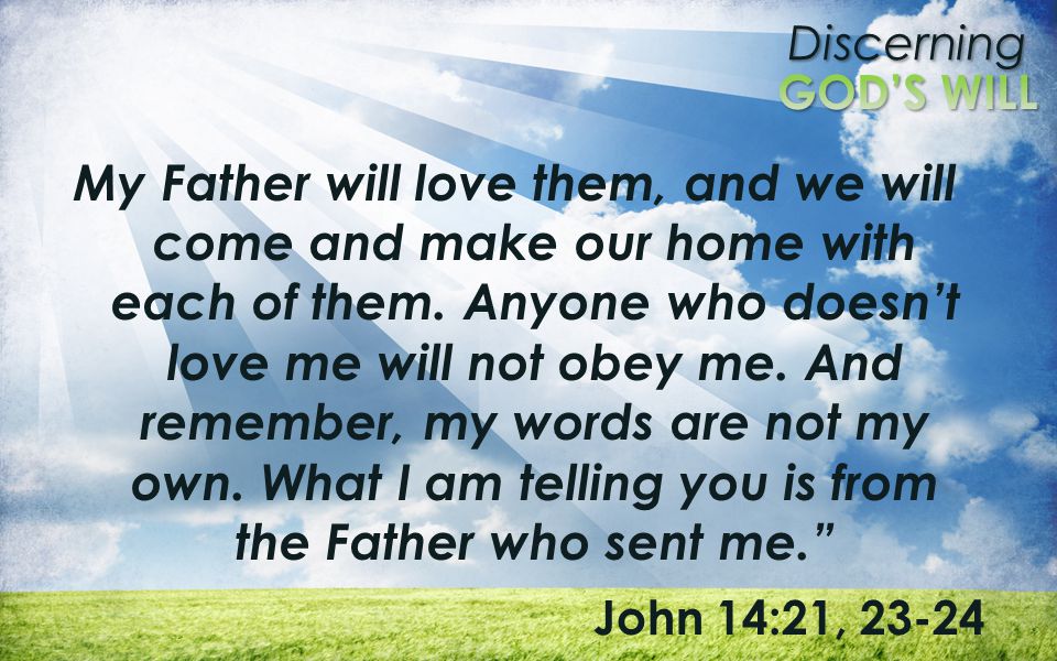 My Father will love them, and we will come and make our home with each of them. Anyone who doesn’t love me will not obey me. And remember, my words are not my own. What I am telling you is from the Father who sent me.