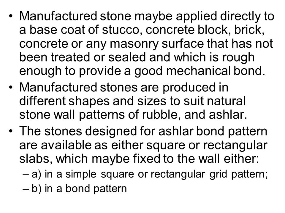 Manufactured stone maybe applied directly to a base coat of stucco, concrete block, brick, concrete or any masonry surface that has not been treated or sealed and which is rough enough to provide a good mechanical bond.