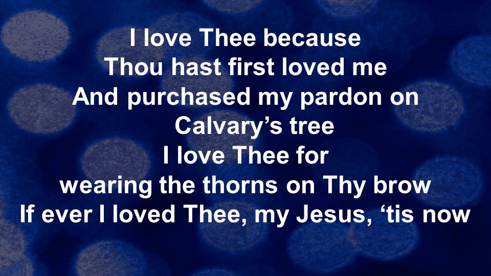 I love Thee because Thou hast first loved me And purchased my pardon on Calvary’s tree I love Thee for wearing the thorns on Thy brow If ever I loved Thee, my Jesus, ‘tis now