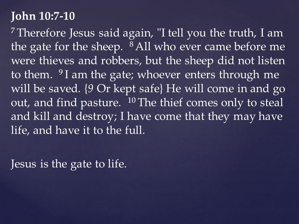 John 10: Therefore Jesus said again, I tell you the truth, I am the gate for the sheep.