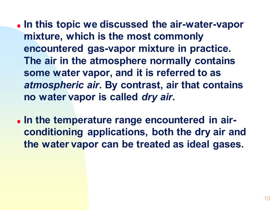 In this topic we discussed the air-water-vapor mixture, which is the most commonly encountered gas-vapor mixture in practice. The air in the atmosphere normally contains some water vapor, and it is referred to as atmospheric air. By contrast, air that contains no water vapor is called dry air.