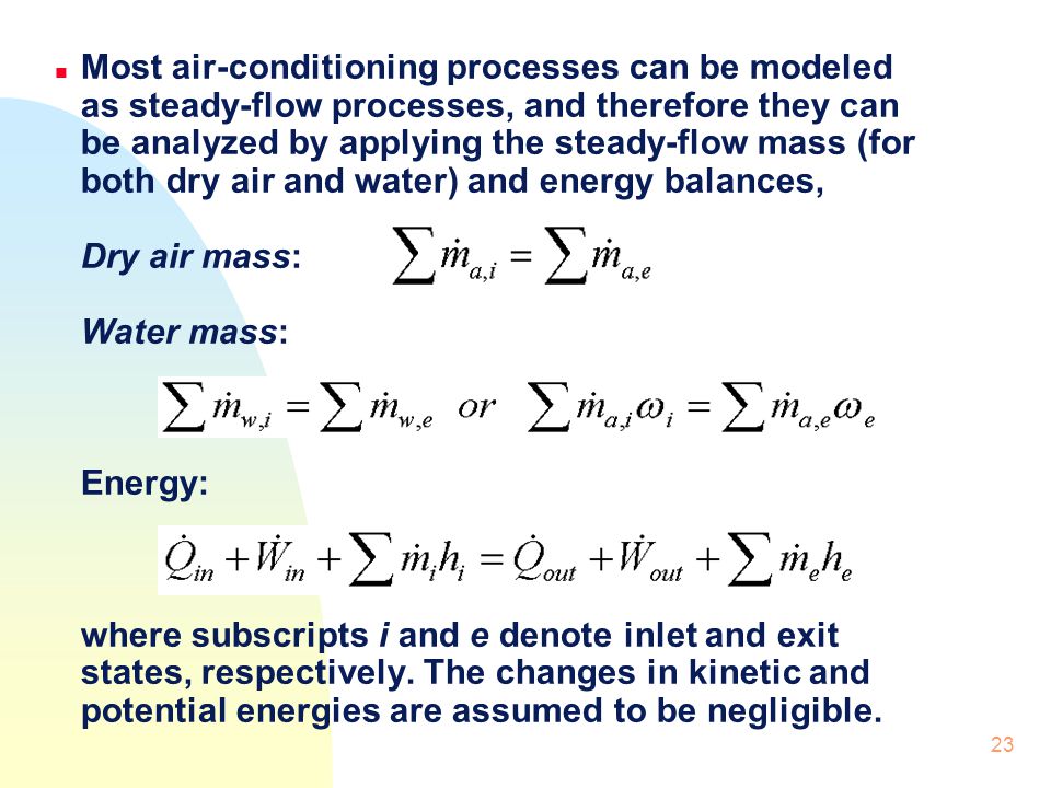 Most air-conditioning processes can be modeled as steady-flow processes, and therefore they can be analyzed by applying the steady-flow mass (for both dry air and water) and energy balances, Dry air mass: Water mass: Energy: where subscripts i and e denote inlet and exit states, respectively.