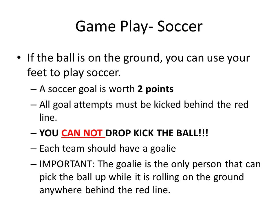 Game Play- Soccer If the ball is on the ground, you can use your feet to play soccer. A soccer goal is worth 2 points.