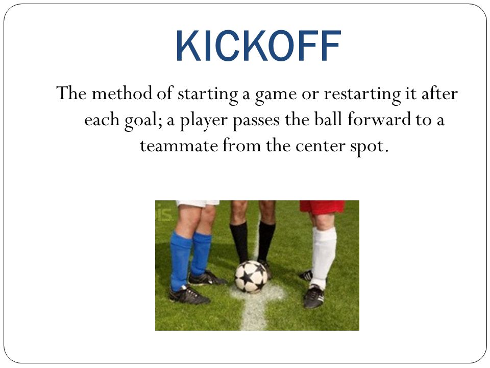 KICKOFF The method of starting a game or restarting it after each goal; a player passes the ball forward to a teammate from the center spot.