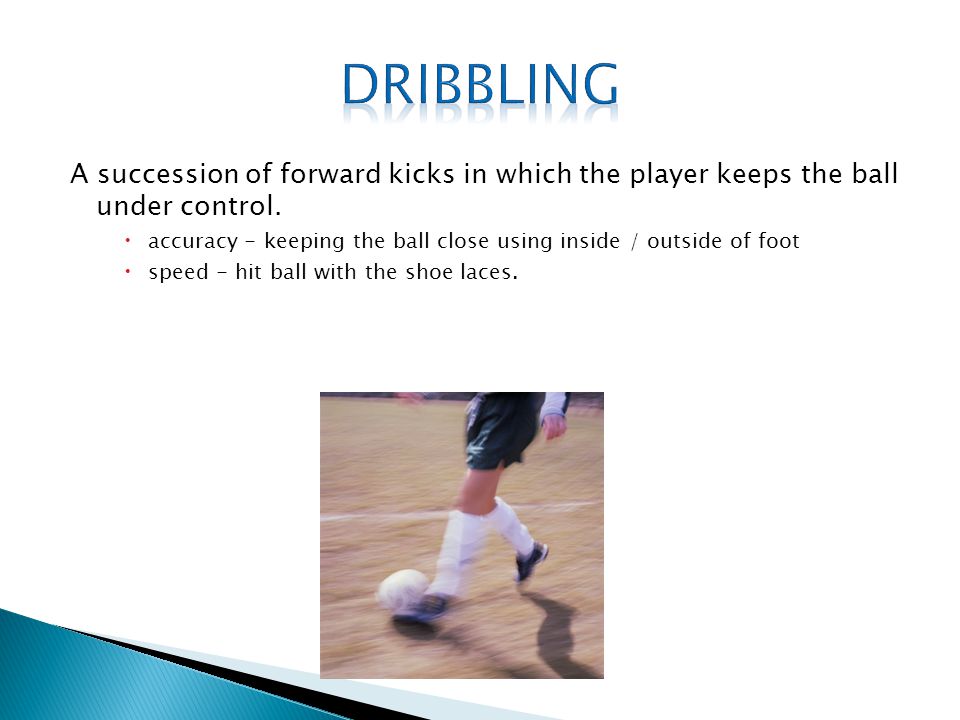 Dribbling A succession of forward kicks in which the player keeps the ball under control.