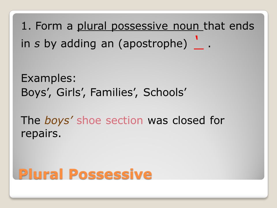 1. Form a plural possessive noun that ends in s by adding an (apostrophe) ‘ . Examples: Boys’, Girls’, Families’, Schools’ The boys’ shoe section was closed for repairs.