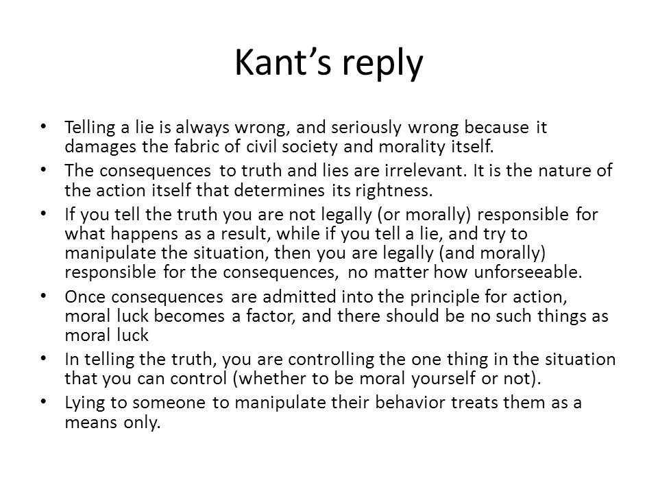 Kant’s reply Telling a lie is always wrong, and seriously wrong because it damages the fabric of civil society and morality itself.