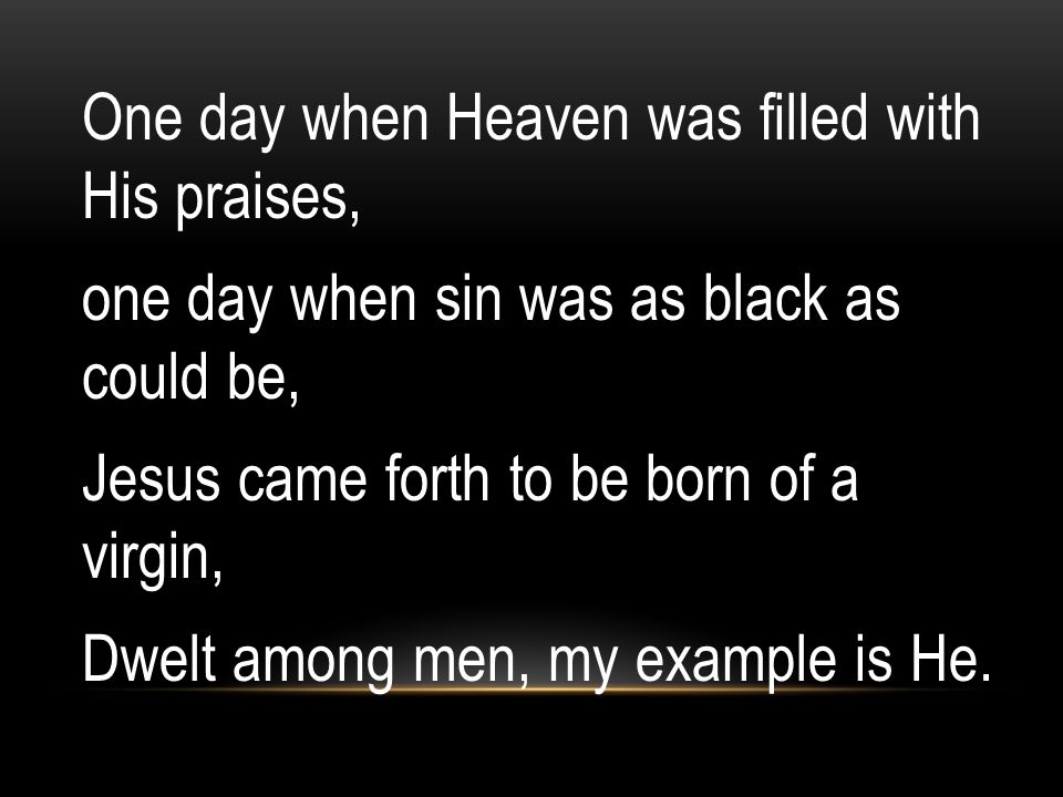One day when Heaven was filled with His praises, one day when sin was as black as could be, Jesus came forth to be born of a virgin, Dwelt among men, my example is He.
