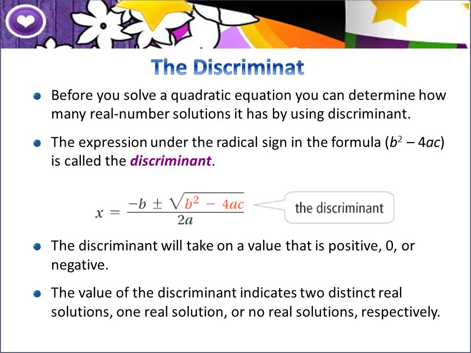 The Discriminat Before you solve a quadratic equation you can determine how many real-number solutions it has by using discriminant.