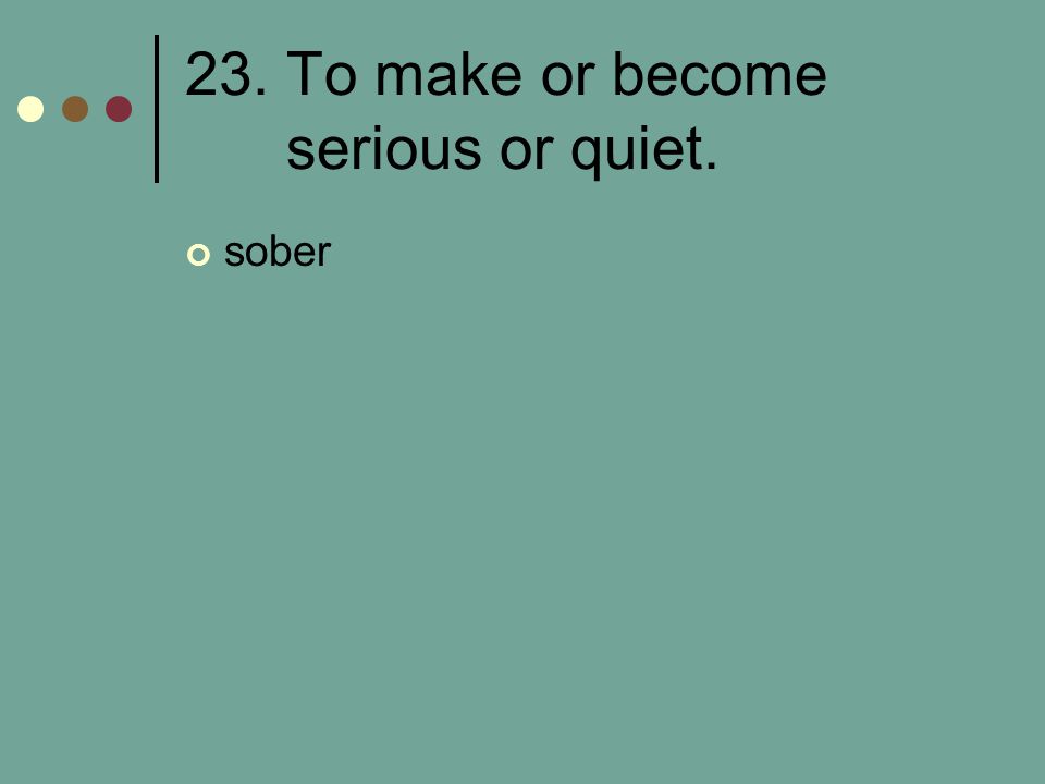 23. To make or become serious or quiet.