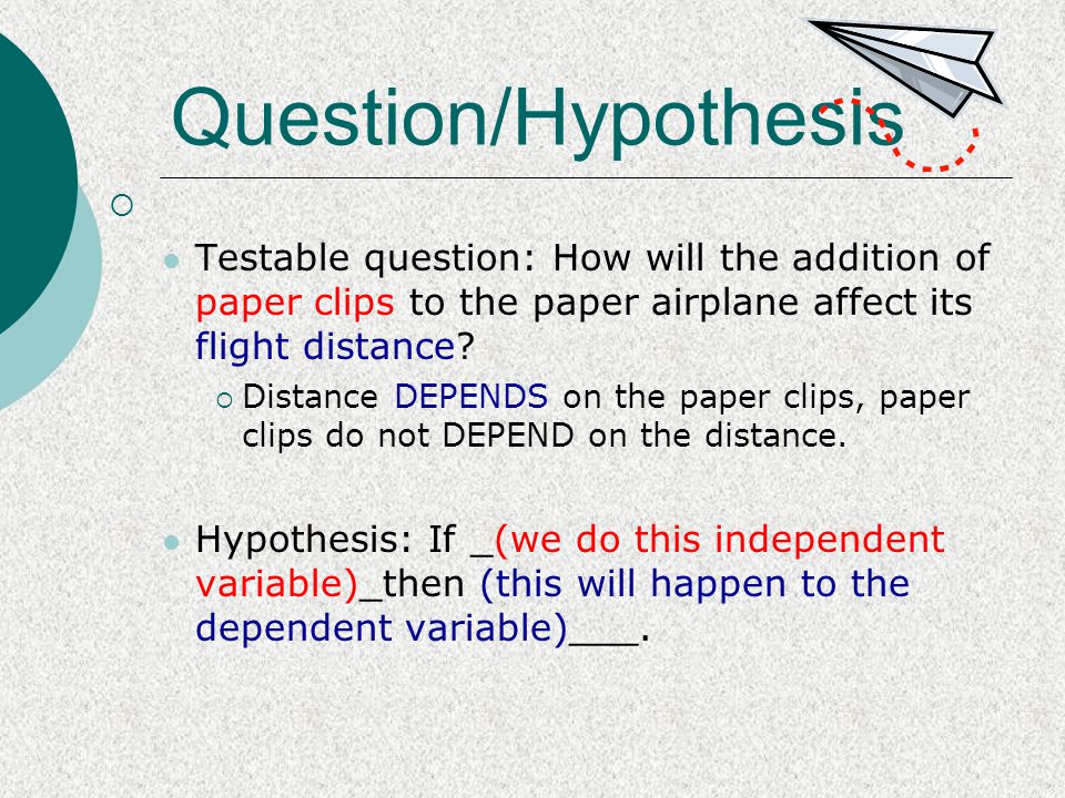 Question/Hypothesis Testable question: How will the addition of paper clips to the paper airplane affect its flight distance