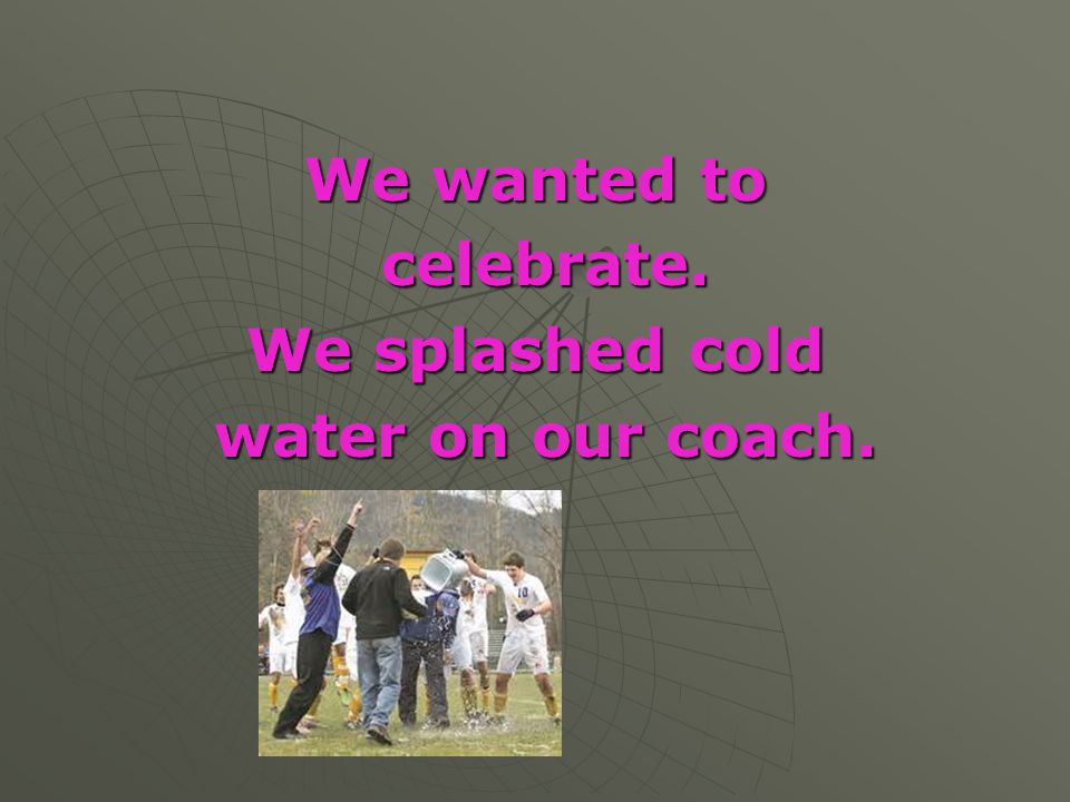 We wanted to celebrate. We splashed cold water on our coach.