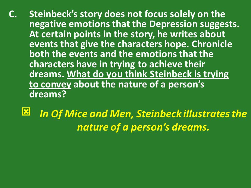 Steinbeck’s story does not focus solely on the negative emotions that the Depression suggests. At certain points in the story, he writes about events that give the characters hope. Chronicle both the events and the emotions that the characters have in trying to achieve their dreams. What do you think Steinbeck is trying to convey about the nature of a person’s dreams
