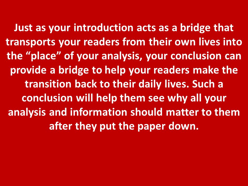 Just as your introduction acts as a bridge that transports your readers from their own lives into the place of your analysis, your conclusion can provide a bridge to help your readers make the transition back to their daily lives.