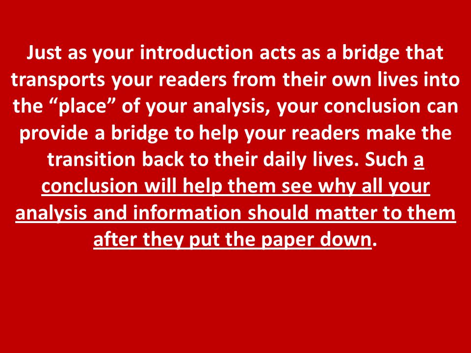Just as your introduction acts as a bridge that transports your readers from their own lives into the place of your analysis, your conclusion can provide a bridge to help your readers make the transition back to their daily lives.
