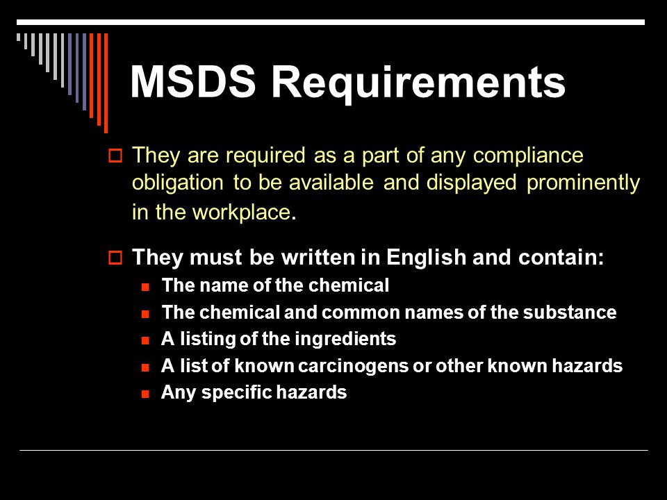 MSDS Requirements They are required as a part of any compliance obligation to be available and displayed prominently in the workplace.