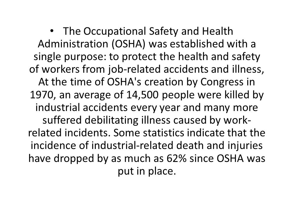 The Occupational Safety and Health Administration (OSHA) was established with a single purpose: to protect the health and safety of workers from job-related accidents and illness, At the time of OSHA s creation by Congress in 1970, an average of 14,500 people were killed by industrial accidents every year and many more suffered debilitating illness caused by work-related incidents.