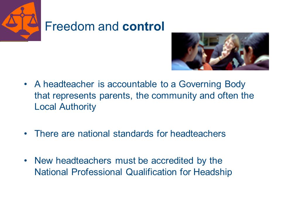 Freedom and control A headteacher is accountable to a Governing Body that represents parents, the community and often the Local Authority.