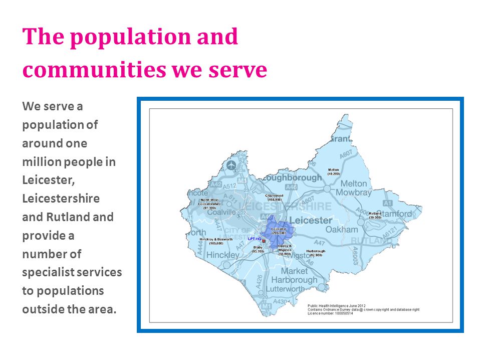 The population and communities we serve We serve a population of around one million people in Leicester, Leicestershire and Rutland and provide a number of specialist services to populations outside the area.